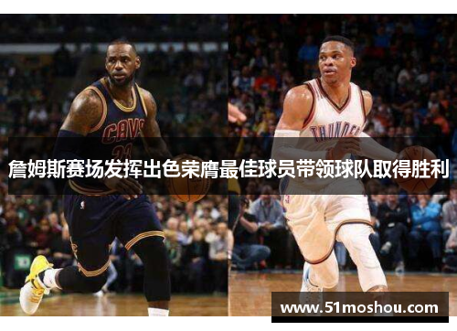詹姆斯赛场发挥出色荣膺最佳球员带领球队取得胜利