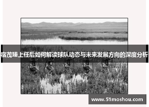宿茂臻上任后如何解读球队动态与未来发展方向的深度分析