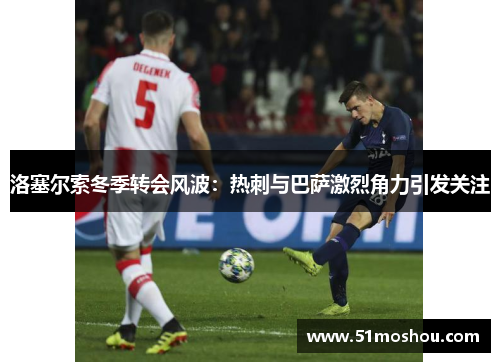洛塞尔索冬季转会风波：热刺与巴萨激烈角力引发关注