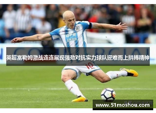 英超富勒姆激战连连展现强劲对抗实力球队迎难而上拼搏精神