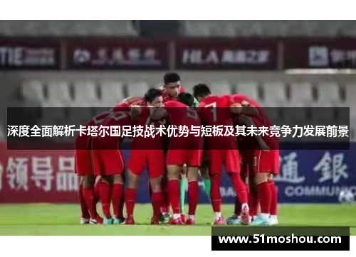 深度全面解析卡塔尔国足技战术优势与短板及其未来竞争力发展前景