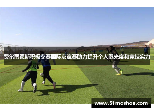 费尔南德斯积极参赛国际友谊赛助力提升个人曝光度和竞技实力