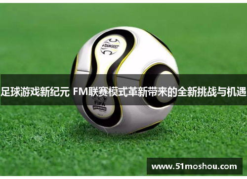 足球游戏新纪元 FM联赛模式革新带来的全新挑战与机遇